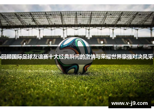 回顾国际足球友谊赛十大经典瞬间的激情与荣耀世界豪强对决风采 回顾国际足球友谊赛十大经典瞬间的激情与荣耀世界豪强对决风采