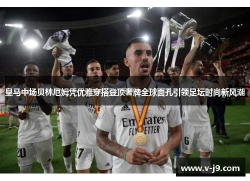 皇马中场贝林厄姆凭优雅穿搭登顶奢牌全球面孔引领足坛时尚新风潮