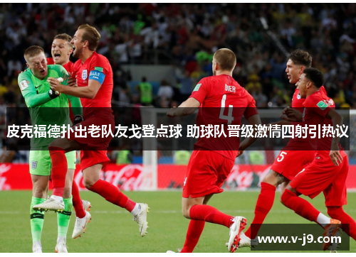 皮克福德扑出老队友戈登点球 助球队晋级激情四射引热议 皮克福德扑出老队友戈登点球 助球队晋级激情四射引热议