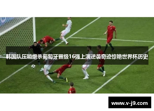 韩国队压哨绝杀葡萄牙晋级16强上演逆袭奇迹惊艳世界杯历史