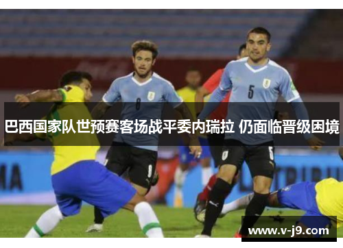 巴西国家队世预赛客场战平委内瑞拉 仍面临晋级困境 巴西国家队世预赛客场战平委内瑞拉 仍面临晋级困境